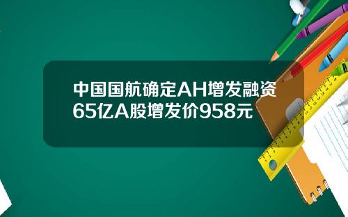 中国国航确定AH增发融资65亿A股增发价958元