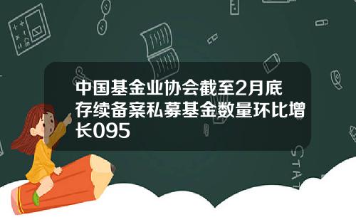 中国基金业协会截至2月底存续备案私募基金数量环比增长095