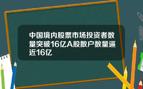 中国境内股票市场投资者数量突破16亿A股散户数量逼近16亿