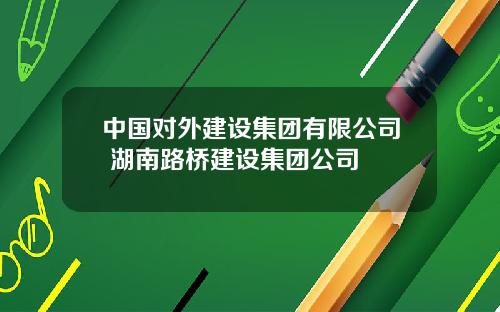 中国对外建设集团有限公司 湖南路桥建设集团公司