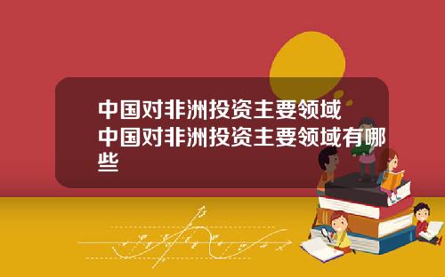 中国对非洲投资主要领域 中国对非洲投资主要领域有哪些