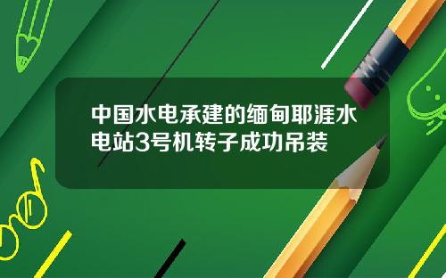 中国水电承建的缅甸耶涯水电站3号机转子成功吊装