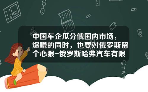 中国车企瓜分俄国内市场，爆赚的同时，也要对俄罗斯留个心眼-俄罗斯哈弗汽车有限责任公司【新闻】.