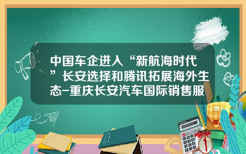 中国车企进入“新航海时代”长安选择和腾讯拓展海外生态-重庆长安汽车国际销售服务有限公司【新闻】.