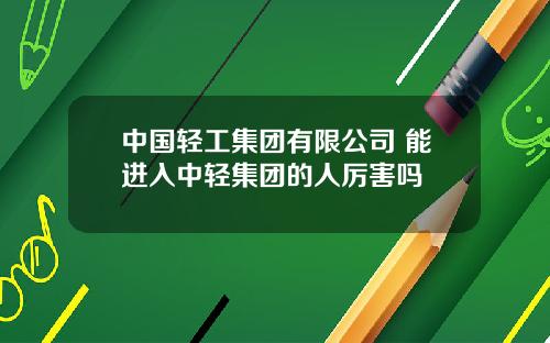 中国轻工集团有限公司 能进入中轻集团的人厉害吗