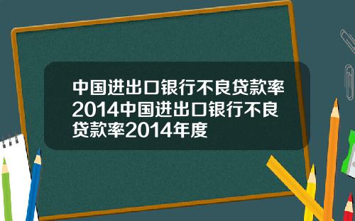 中国进出口银行不良贷款率2014中国进出口银行不良贷款率2014年度