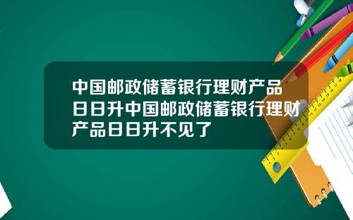 中国邮政储蓄银行理财产品日日升中国邮政储蓄银行理财产品日日升不见了