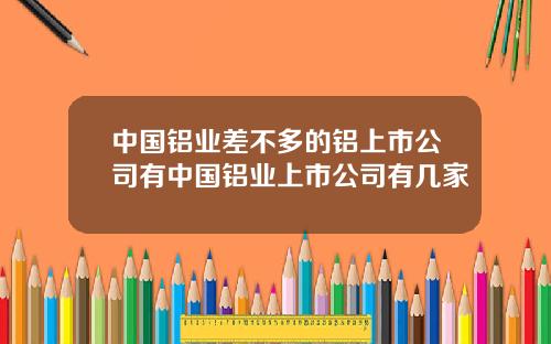 中国铝业差不多的铝上市公司有中国铝业上市公司有几家