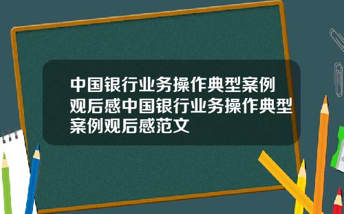 中国银行业务操作典型案例观后感中国银行业务操作典型案例观后感范文