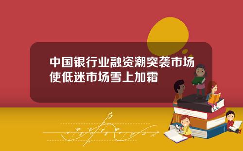 中国银行业融资潮突袭市场使低迷市场雪上加霜