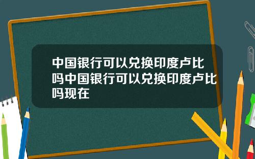 中国银行可以兑换印度卢比吗中国银行可以兑换印度卢比吗现在
