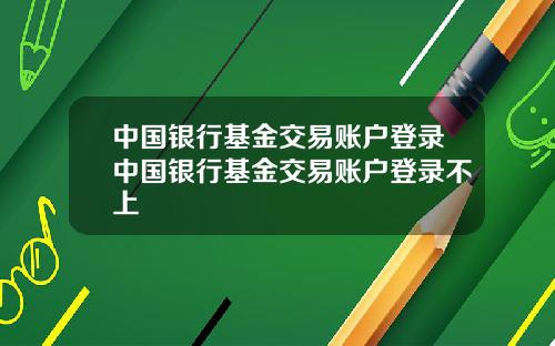 中国银行基金交易账户登录中国银行基金交易账户登录不上