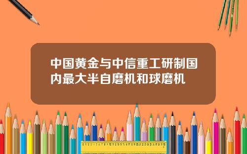 中国黄金与中信重工研制国内最大半自磨机和球磨机