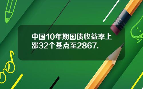 中国10年期国债收益率上涨32个基点至2867.