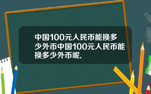 中国100元人民币能换多少外币中国100元人民币能换多少外币呢.