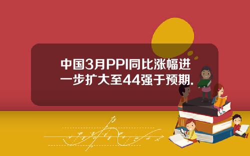 中国3月PPI同比涨幅进一步扩大至44强于预期.