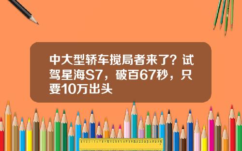 中大型轿车搅局者来了？试驾星海S7，破百67秒，只要10万出头