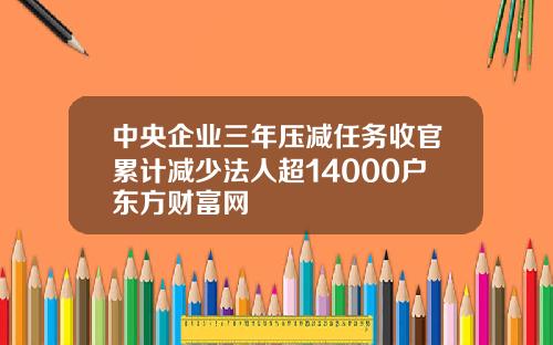 中央企业三年压减任务收官累计减少法人超14000户东方财富网