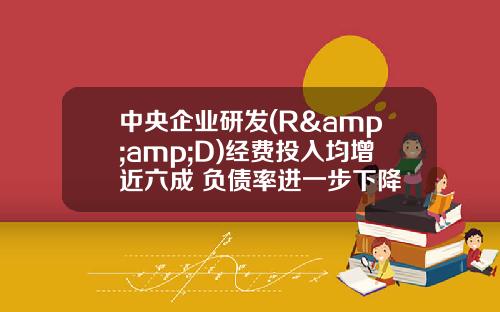 中央企业研发(R&amp;D)经费投入均增近六成 负债率进一步下降