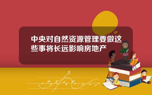 中央对自然资源管理要做这些事将长远影响房地产