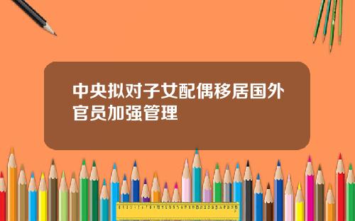 中央拟对子女配偶移居国外官员加强管理