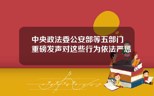 中央政法委公安部等五部门重磅发声对这些行为依法严惩