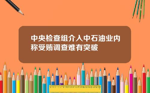 中央检查组介入中石油业内称受贿调查难有突破