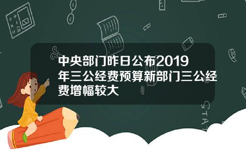 中央部门昨日公布2019年三公经费预算新部门三公经费增幅较大