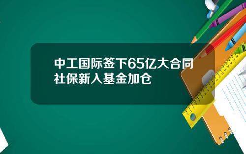 中工国际签下65亿大合同社保新入基金加仓