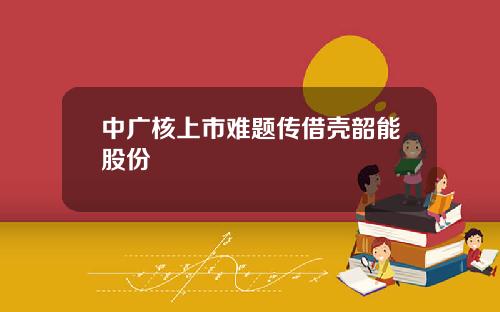 中广核上市难题传借壳韶能股份