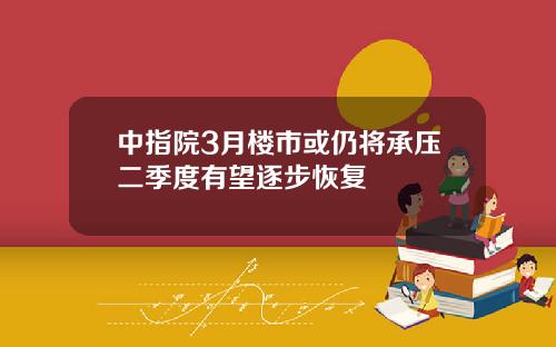 中指院3月楼市或仍将承压二季度有望逐步恢复