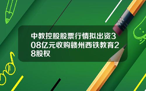 中教控股股票行情拟出资308亿元收购赣州西铁教育28股权