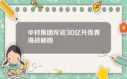 中材集团斥资30亿升级青海战略图