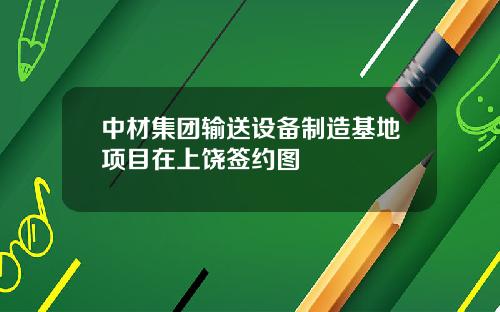 中材集团输送设备制造基地项目在上饶签约图