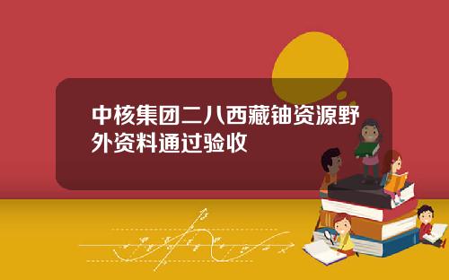 中核集团二八西藏铀资源野外资料通过验收