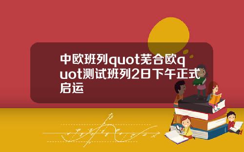 中欧班列quot芜合欧quot测试班列2日下午正式启运