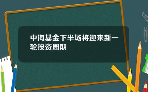 中海基金下半场将迎来新一轮投资周期