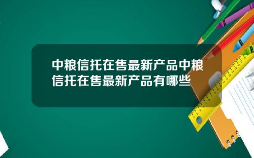 中粮信托在售最新产品中粮信托在售最新产品有哪些