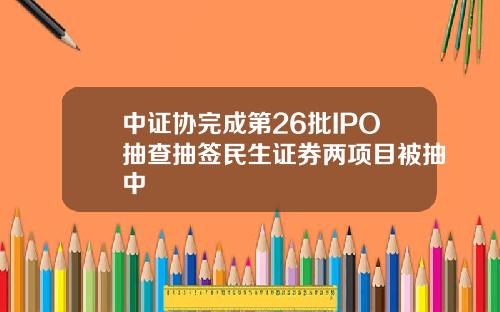 中证协完成第26批IPO抽查抽签民生证券两项目被抽中