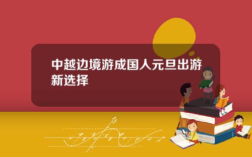 中越边境游成国人元旦出游新选择