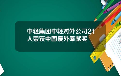 中轻集团中轻对外公司21人荣获中国援外奉献奖