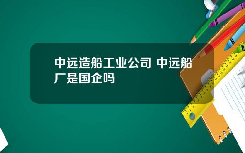 中远造船工业公司 中远船厂是国企吗