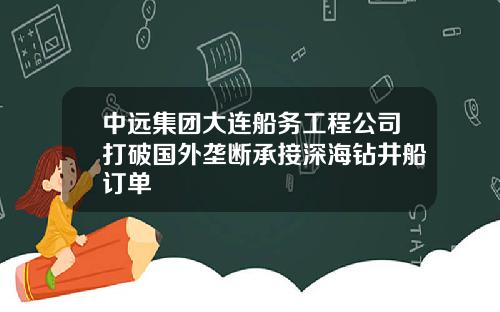 中远集团大连船务工程公司打破国外垄断承接深海钻井船订单