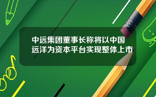 中远集团董事长称将以中国远洋为资本平台实现整体上市