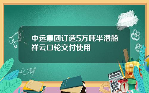 中远集团订造5万吨半潜船祥云口轮交付使用