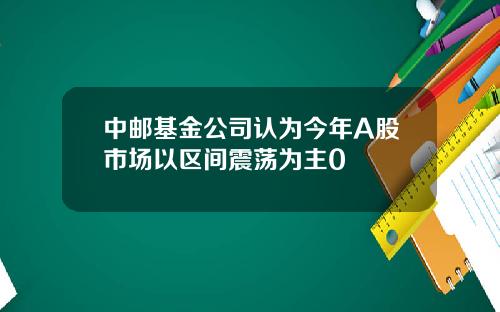 中邮基金公司认为今年A股市场以区间震荡为主0