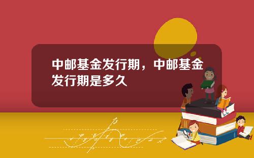 中邮基金发行期，中邮基金发行期是多久