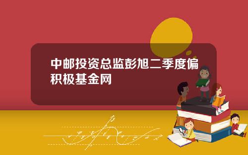 中邮投资总监彭旭二季度偏积极基金网