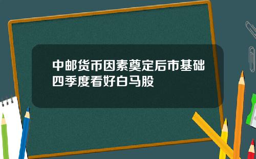 中邮货币因素奠定后市基础四季度看好白马股