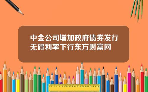 中金公司增加政府债券发行无碍利率下行东方财富网